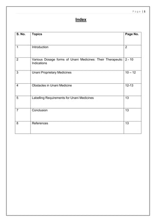 P a g e | 1
Index
S. No. Topics Page No.
1 Introduction 2
2 Various Dosage forms of Unani Medicines: Their Therapeutic
Indications
2 - 10
3 Unani Proprietary Medicines 10 – 12
4 Obstacles in Unani Medicine 12-13
5 Labelling Requirements for Unani Medicines 13
7 Conclusion 13
8 References 13
 