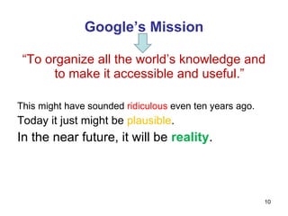 Google’s Mission “ To organize all the world’s knowledge and to make it accessible and useful.” This might have sounded  ridiculous  even ten years ago. Today it just might be  plausible . In the near future, it will be  reality . 