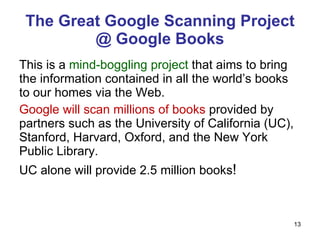The Great Google Scanning Project @ Google Books This is a  mind-boggling project  that aims to bring the information contained in all the world’s books to our homes via the Web. Google will scan millions of books  provided by partners such as the University of California (UC), Stanford, Harvard, Oxford, and the New York Public Library. UC alone will provide 2.5 million books ! 