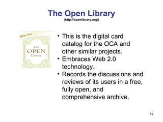 The Open Library ( http://openlibrary.org/) This is the digital card catalog for the OCA and other similar projects. Embraces Web 2.0 technology. Records the discussions and reviews of its users in a free, fully open, and comprehensive archive. 