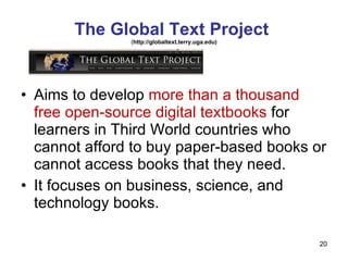 The Global Text Project  ( http://globaltext.terry.uga.edu) Aims to develop  more than a thousand free open-source digital textbooks  for learners in Third World countries who cannot afford to buy paper-based books or cannot access books that they need. It focuses on business, science, and technology books.  