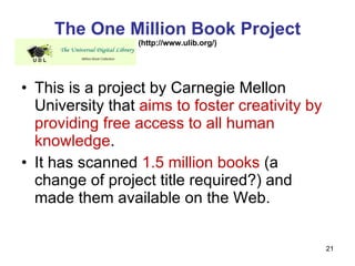 The One Million Book Project (http://www.ulib.org/) This is a project by Carnegie Mellon University that  aims to foster creativity by providing free access to all human knowledge . It has scanned  1.5 million books  (a change of project title required?) and made them available on the Web. 