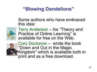 Some authors who have embraced this idea: Terry Anderson  – his “Theory and Practice of Online Learning” is available for free on the Web. Cory Doctorow  –  wrote the book “Down and Out in the Magic Kingdom” which is available both in print and as a free download. “ Blowing Dandelions” 