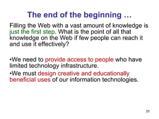 The end of the beginning … Filling the Web with a vast amount of knowledge is  just the first step . What is the point of all that knowledge on the Web if few people can reach it and use it effectively? We need to  provide access to people  who have limited technology infrastructure. We must  design creative and educationally beneficial uses  of our information technologies. 