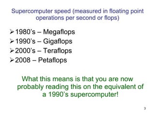 Supercomputer speed (measured in floating point operations per second or flops) 1980’s – Gigaflops 1990’s – Teraflops 2000’s – Petaflops 2009 – 1.759 Petaflops (Cray Jaguar) What this means is that you are now probably reading this on the equivalent of a 1980’s supercomputer! 