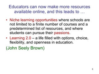 Educators can now make more resources available online, and this leads to … Niche learning opportunities  where schools are not limited to a finite number of courses and a predetermined list of resources, and where students can pursue their  passions .  Learning 2.0  – a life filled with options, choice, flexibility, and openness in education.  (John Seely Brown)  