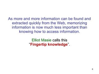 As more and more information can be found and extracted quickly from the Web, memorizing information is now much less important than knowing how to access information. Elliot Masie  calls this “ Fingertip knowledge ”. 