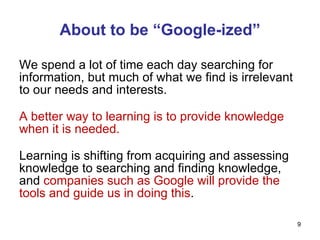 About to be “Google-ized” We spend a lot of time each day searching for information, but much of what we find is irrelevant to our needs and interests. A better way to learning is to provide knowledge when it is needed. Learning is shifting from acquiring and assessing knowledge to searching and finding knowledge, and  companies such as Google will provide the tools and guide us in doing this . 