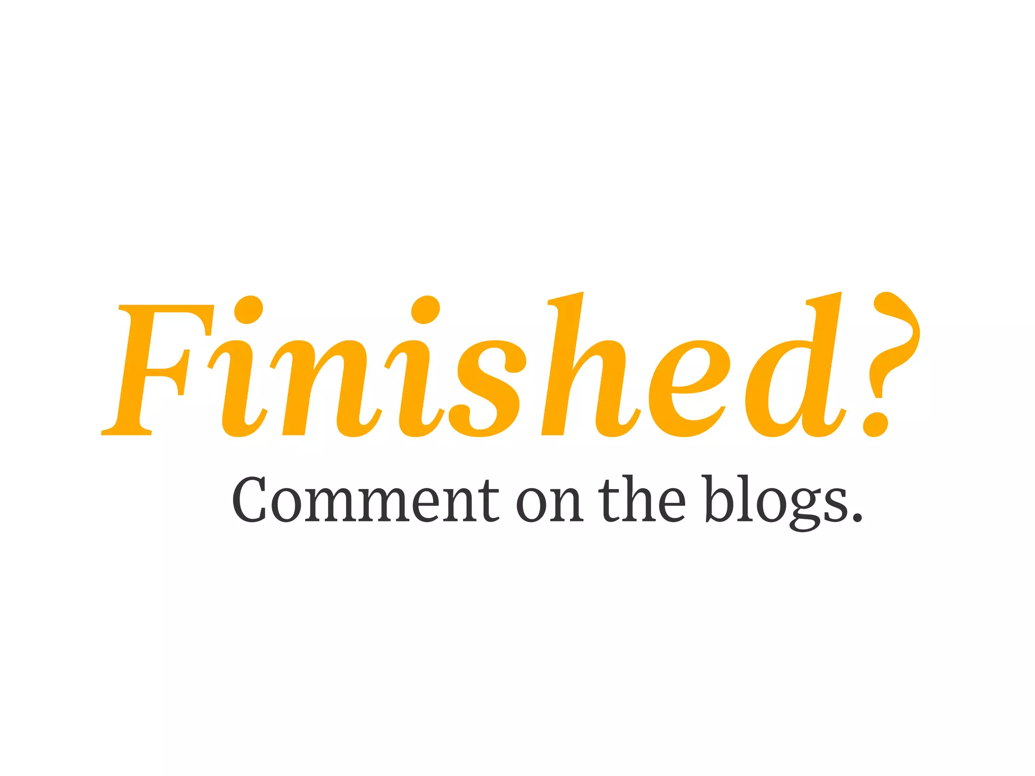 Finished?
Comment on the blogs.