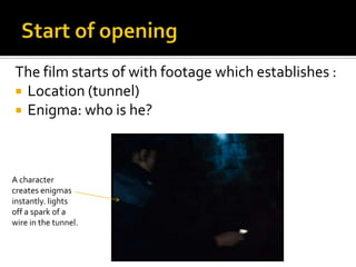 The film starts of with footage which establishes :
 Location (tunnel)
 Enigma: who is he?




A character
creates enigmas
instantly. lights
off a spark of a
wire in the tunnel.
 
