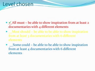 Level chosen
 __All must – be able to show inspiration from at least 2
documentaries with 4 different elements
 __Most should – be able to be able to show inspiration
from at least 3 documentaries with 6 different
elements
 __Some could – be able to be able to show inspiration
from at least 4 documentaries with 6 different
elements
 