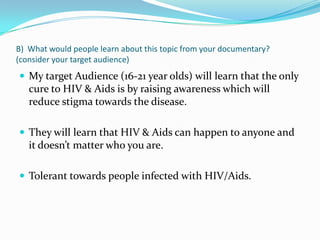 B) What would people learn about this topic from your documentary?
(consider your target audience)
 My target Audience (16-21 year olds) will learn that the only
cure to HIV & Aids is by raising awareness which will
reduce stigma towards the disease.
 They will learn that HIV & Aids can happen to anyone and
it doesn’t matter who you are.
 Tolerant towards people infected with HIV/Aids.
 