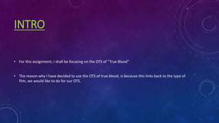 INTRO
• For this assignment, I shall be focusing on the OTS of “True Blood”
• The reason why I have decided to use the OTS of true blood, is because this links back to the type of
film, we would like to do for our OTS.
 