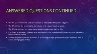 ANSWERED QUESTIONS CONTINUED
• The OTS used for this film isn’t very identical to other OTS’s of the same subgenre.
• The OTS still has the conventional stereotypes of its subgenre such as blood.
• The OTS has been set in a modern area, so viewers can relate back to this.
• It is shown as being very religious, as in south America the majority are Christians, so some scenes are
shot outside the church.
• Another way they represent characters, is by showing younger girls performing act with elder men, as
well as having ripped clothes.
 