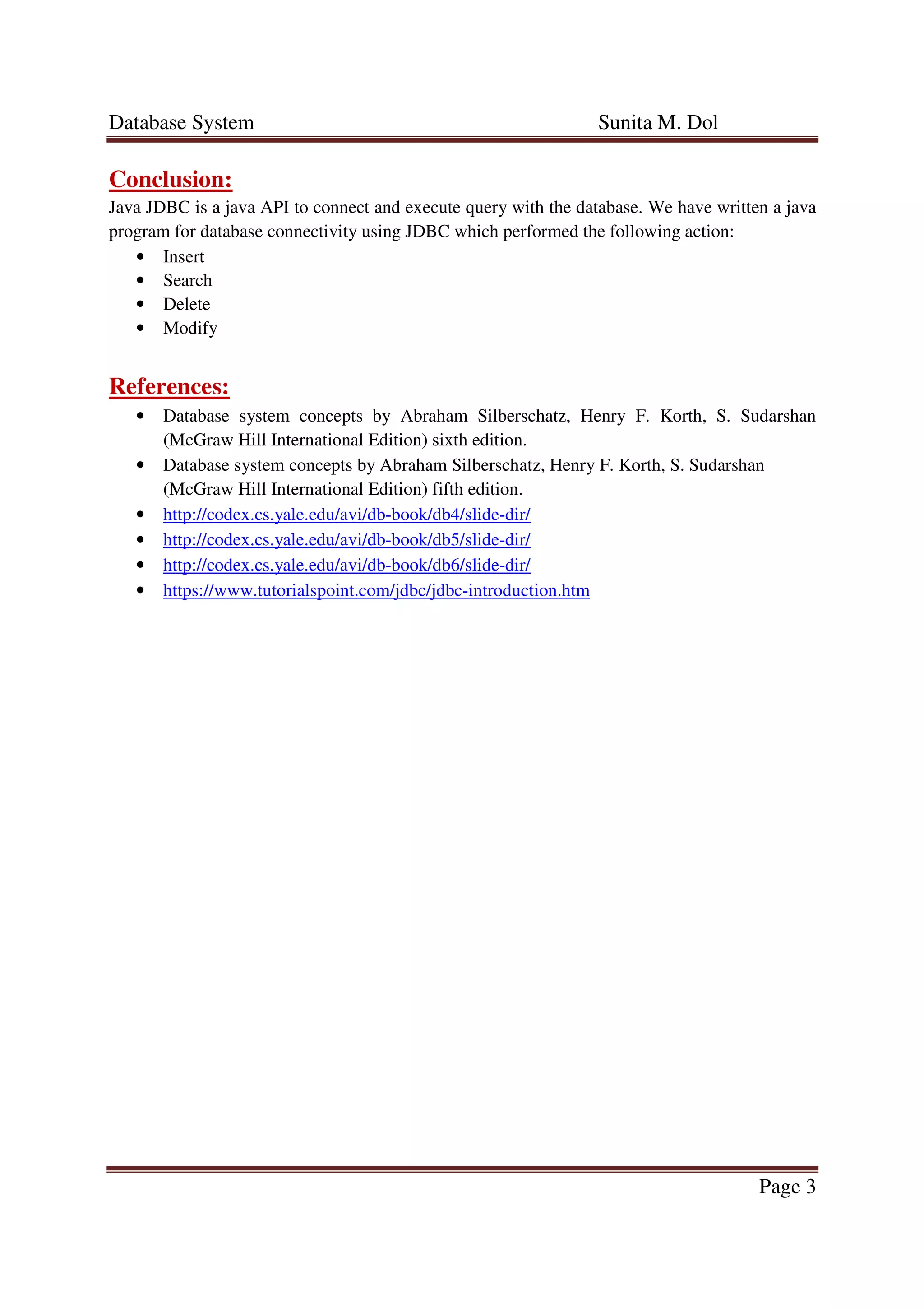 Database System Sunita M. Dol
Page 3
Conclusion:
Java JDBC is a java API to connect and execute query with the database. We have written a java
program for database connectivity using JDBC which performed the following action:
• Insert
• Search
• Delete
• Modify
References:
• Database system concepts by Abraham Silberschatz, Henry F. Korth, S. Sudarshan
(McGraw Hill International Edition) sixth edition.
• Database system concepts by Abraham Silberschatz, Henry F. Korth, S. Sudarshan
(McGraw Hill International Edition) fifth edition.
• http://codex.cs.yale.edu/avi/db-book/db4/slide-dir/
• http://codex.cs.yale.edu/avi/db-book/db5/slide-dir/
• http://codex.cs.yale.edu/avi/db-book/db6/slide-dir/
• https://www.tutorialspoint.com/jdbc/jdbc-introduction.htm
 