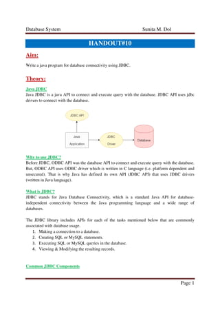 Database System Sunita M. Dol
Page 1
HANDOUT#10
Aim:
Write a java program for database connectivity using JDBC.
Theory:
Java JDBC
Java JDBC is a java API to connect and execute query with the database. JDBC API uses jdbc
drivers to connect with the database.
Why to use JDBC?
Before JDBC, ODBC API was the database API to connect and execute query with the database.
But, ODBC API uses ODBC driver which is written in C language (i.e. platform dependent and
unsecured). That is why Java has defined its own API (JDBC API) that uses JDBC drivers
(written in Java language).
What is JDBC?
JDBC stands for Java Database Connectivity, which is a standard Java API for database-
independent connectivity between the Java programming language and a wide range of
databases.
The JDBC library includes APIs for each of the tasks mentioned below that are commonly
associated with database usage.
1. Making a connection to a database.
2. Creating SQL or MySQL statements.
3. Executing SQL or MySQL queries in the database.
4. Viewing & Modifying the resulting records.
Common JDBC Components
 