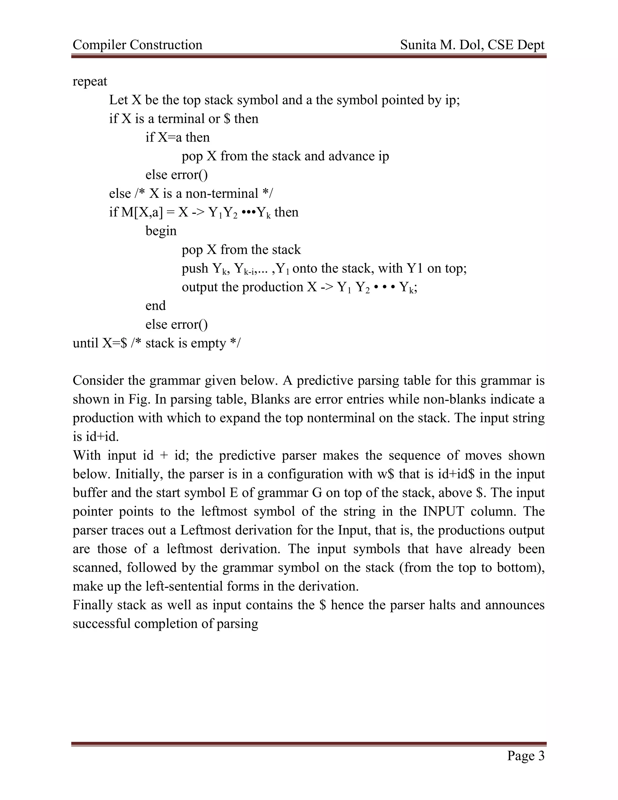 Compiler Construction Sunita M. Dol, CSE Dept
Page 3
repeat
Let X be the top stack symbol and a the symbol pointed by ip;
if X is a terminal or $ then
if X=a then
pop X from the stack and advance ip
else error()
else /* X is a non-terminal */
if M[X,a] = X -> Y1Y2 •••Yk then
begin
pop X from the stack
push Yk, Yk-i,... ,Y1 onto the stack, with Y1 on top;
output the production X -> Y1 Y2 • • • Yk;
end
else error()
until X=$ /* stack is empty */
Consider the grammar given below. A predictive parsing table for this grammar is
shown in Fig. In parsing table, Blanks are error entries while non-blanks indicate a
production with which to expand the top nonterminal on the stack. The input string
is id+id.
With input id + id; the predictive parser makes the sequence of moves shown
below. Initially, the parser is in a configuration with w$ that is id+id$ in the input
buffer and the start symbol E of grammar G on top of the stack, above $. The input
pointer points to the leftmost symbol of the string in the INPUT column. The
parser traces out a Leftmost derivation for the Input, that is, the productions output
are those of a leftmost derivation. The input symbols that have already been
scanned, followed by the grammar symbol on the stack (from the top to bottom),
make up the left-sentential forms in the derivation.
Finally stack as well as input contains the $ hence the parser halts and announces
successful completion of parsing
 