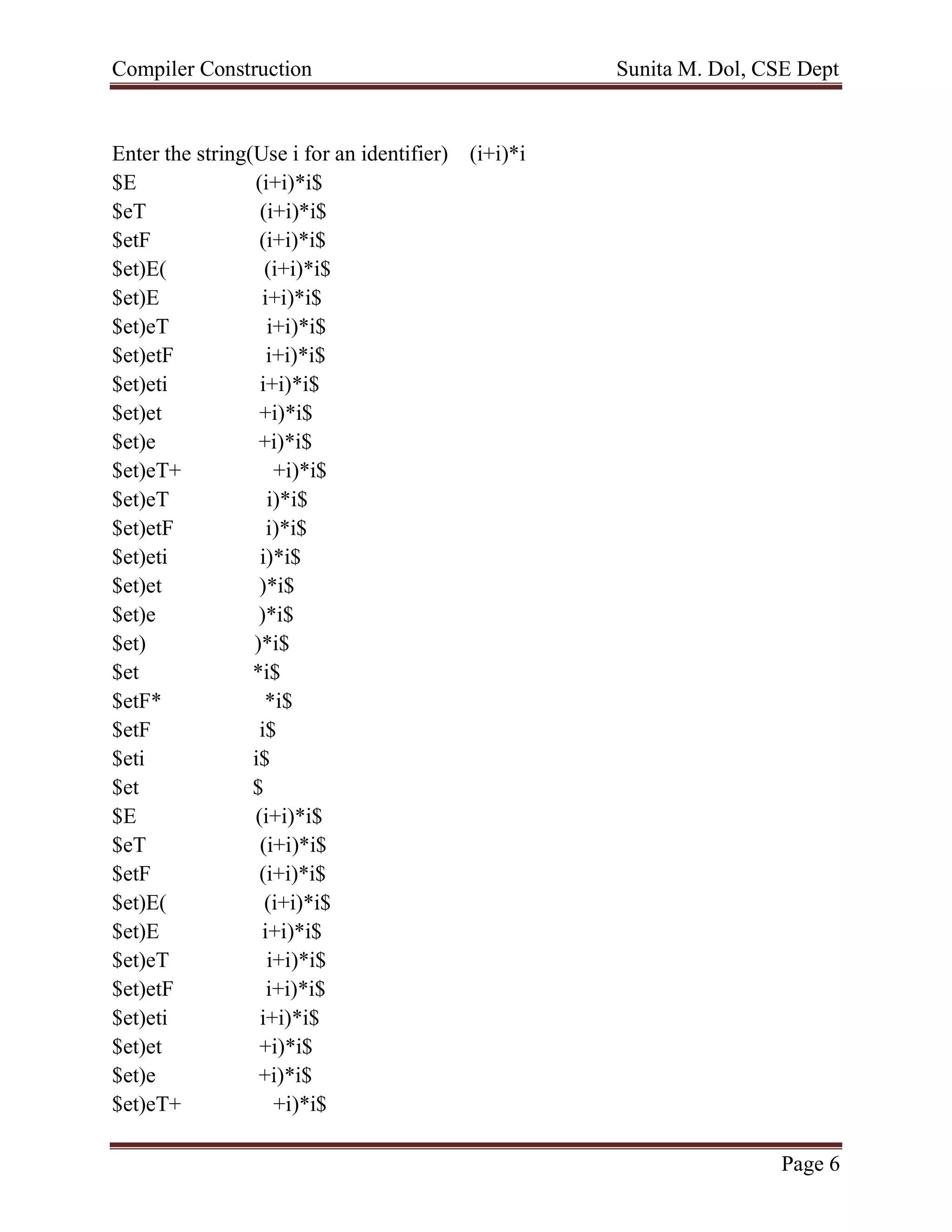 Compiler Construction Sunita M. Dol, CSE Dept
Page 6
Enter the string(Use i for an identifier) (i+i)*i
$E (i+i)*i$
$eT (i+i)*i$
$etF (i+i)*i$
$et)E( (i+i)*i$
$et)E i+i)*i$
$et)eT i+i)*i$
$et)etF i+i)*i$
$et)eti i+i)*i$
$et)et +i)*i$
$et)e +i)*i$
$et)eT+ +i)*i$
$et)eT i)*i$
$et)etF i)*i$
$et)eti i)*i$
$et)et )*i$
$et)e )*i$
$et) )*i$
$et *i$
$etF* *i$
$etF i$
$eti i$
$et $
$E (i+i)*i$
$eT (i+i)*i$
$etF (i+i)*i$
$et)E( (i+i)*i$
$et)E i+i)*i$
$et)eT i+i)*i$
$et)etF i+i)*i$
$et)eti i+i)*i$
$et)et +i)*i$
$et)e +i)*i$
$et)eT+ +i)*i$
 