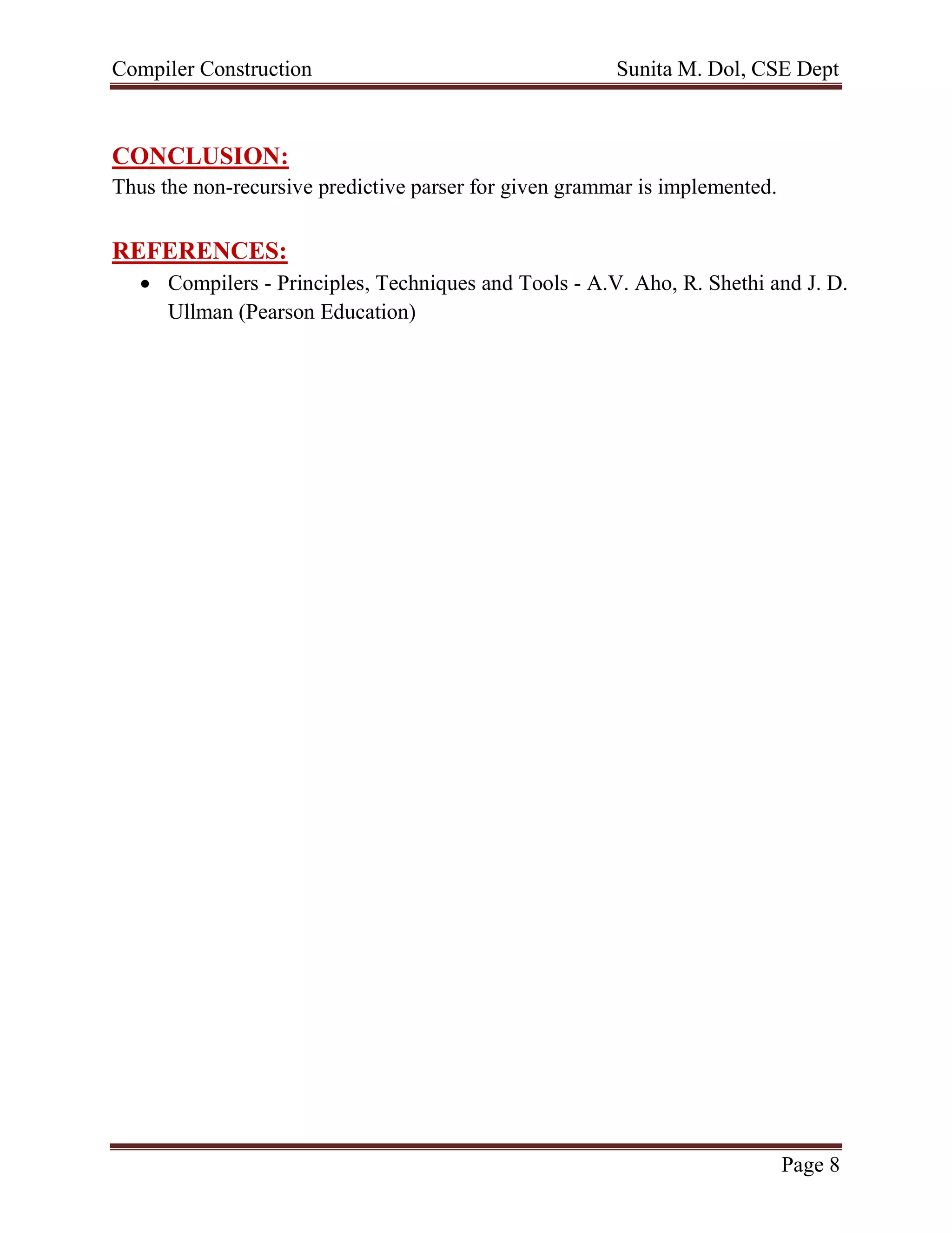 Compiler Construction Sunita M. Dol, CSE Dept
Page 8
CONCLUSION:
Thus the non-recursive predictive parser for given grammar is implemented.
REFERENCES:
 Compilers - Principles, Techniques and Tools - A.V. Aho, R. Shethi and J. D.
Ullman (Pearson Education)
 