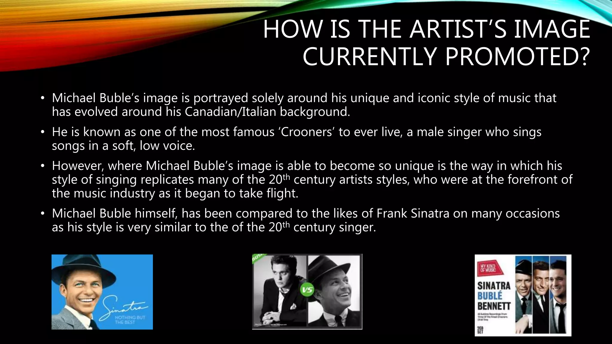 HOW IS THE ARTIST’S IMAGE
CURRENTLY PROMOTED?
• Michael Buble’s image is portrayed solely around his unique and iconic style of music that
has evolved around his Canadian/Italian background.
• He is known as one of the most famous ‘Crooners’ to ever live, a male singer who sings
songs in a soft, low voice.
• However, where Michael Buble’s image is able to become so unique is the way in which his
style of singing replicates many of the 20th century artists styles, who were at the forefront of
the music industry as it began to take flight.
• Michael Buble himself, has been compared to the likes of Frank Sinatra on many occasions
as his style is very similar to the of the 20th century singer.
 