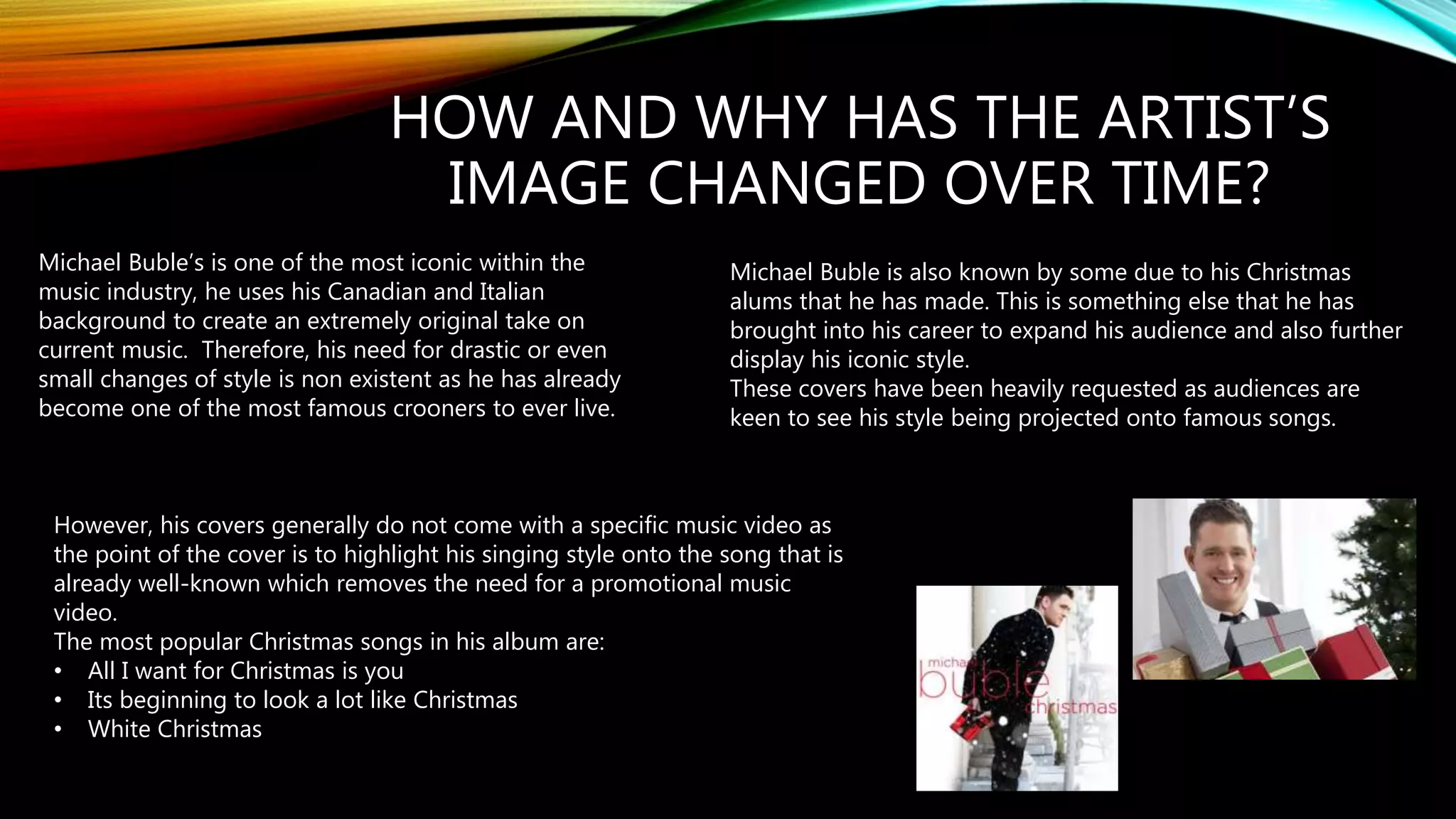 HOW AND WHY HAS THE ARTIST’S
IMAGE CHANGED OVER TIME?
Michael Buble’s is one of the most iconic within the
music industry, he uses his Canadian and Italian
background to create an extremely original take on
current music. Therefore, his need for drastic or even
small changes of style is non existent as he has already
become one of the most famous crooners to ever live.
Michael Buble is also known by some due to his Christmas
alums that he has made. This is something else that he has
brought into his career to expand his audience and also further
display his iconic style.
These covers have been heavily requested as audiences are
keen to see his style being projected onto famous songs.
However, his covers generally do not come with a specific music video as
the point of the cover is to highlight his singing style onto the song that is
already well-known which removes the need for a promotional music
video.
The most popular Christmas songs in his album are:
• All I want for Christmas is you
• Its beginning to look a lot like Christmas
• White Christmas
 