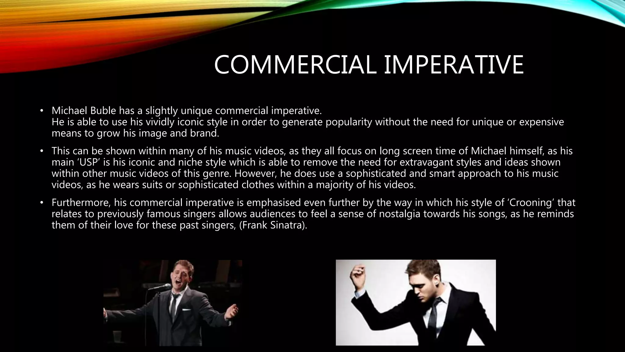 COMMERCIAL IMPERATIVE
• Michael Buble has a slightly unique commercial imperative.
He is able to use his vividly iconic style in order to generate popularity without the need for unique or expensive
means to grow his image and brand.
• This can be shown within many of his music videos, as they all focus on long screen time of Michael himself, as his
main ‘USP’ is his iconic and niche style which is able to remove the need for extravagant styles and ideas shown
within other music videos of this genre. However, he does use a sophisticated and smart approach to his music
videos, as he wears suits or sophisticated clothes within a majority of his videos.
• Furthermore, his commercial imperative is emphasised even further by the way in which his style of ‘Crooning’ that
relates to previously famous singers allows audiences to feel a sense of nostalgia towards his songs, as he reminds
them of their love for these past singers, (Frank Sinatra).
 