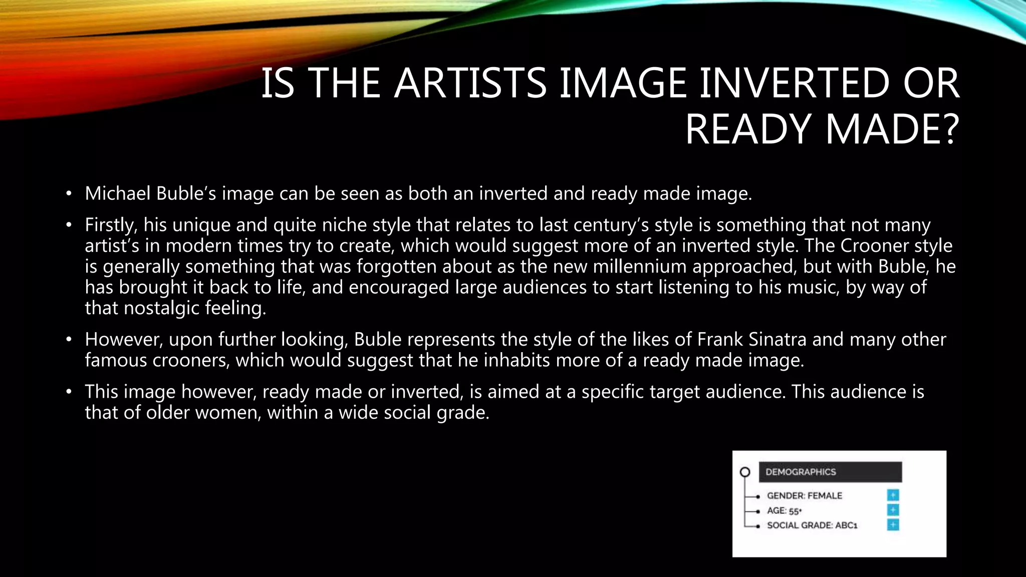 IS THE ARTISTS IMAGE INVERTED OR
READY MADE?
• Michael Buble’s image can be seen as both an inverted and ready made image.
• Firstly, his unique and quite niche style that relates to last century’s style is something that not many
artist’s in modern times try to create, which would suggest more of an inverted style. The Crooner style
is generally something that was forgotten about as the new millennium approached, but with Buble, he
has brought it back to life, and encouraged large audiences to start listening to his music, by way of
that nostalgic feeling.
• However, upon further looking, Buble represents the style of the likes of Frank Sinatra and many other
famous crooners, which would suggest that he inhabits more of a ready made image.
• This image however, ready made or inverted, is aimed at a specific target audience. This audience is
that of older women, within a wide social grade.
 