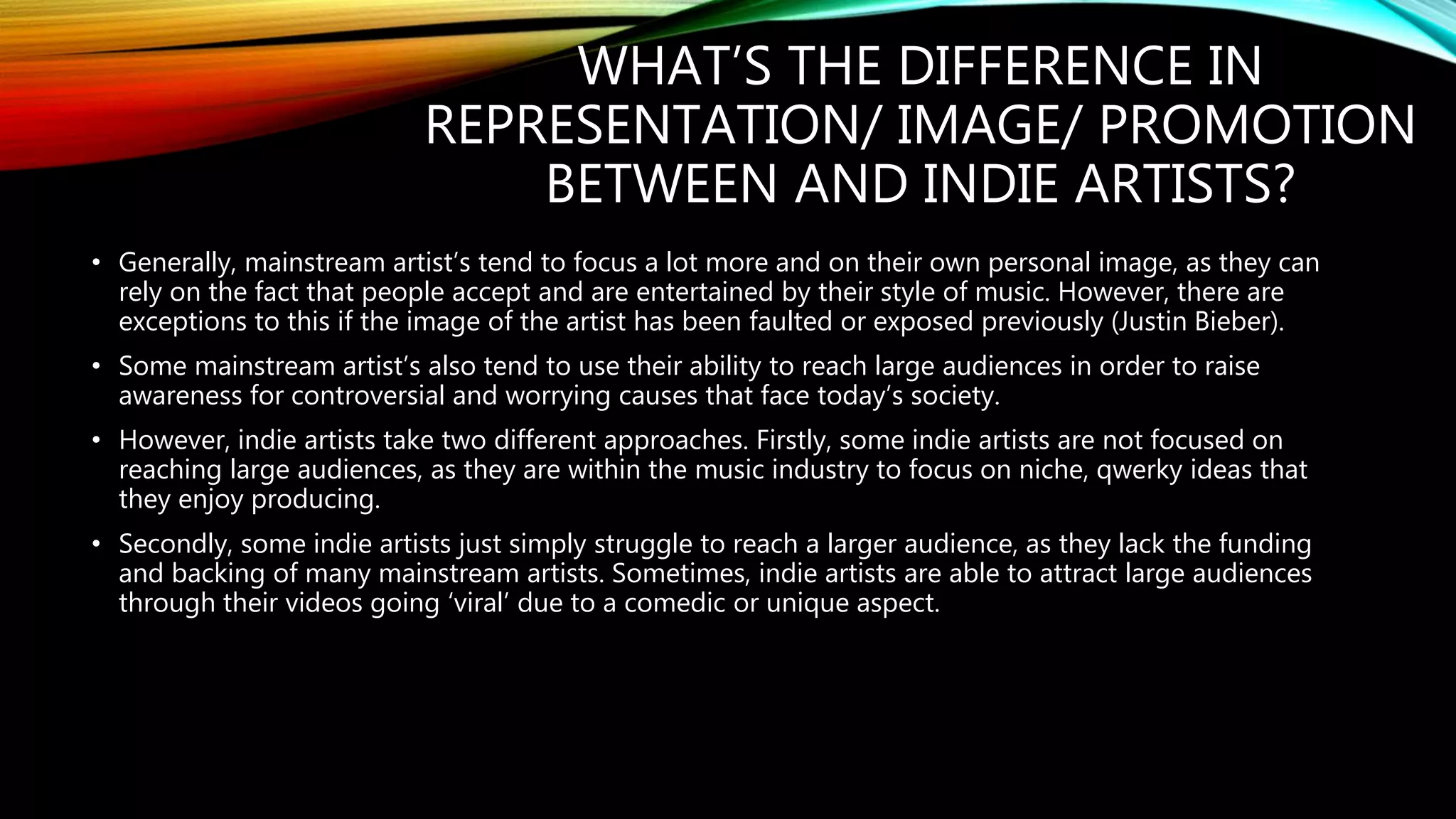 WHAT’S THE DIFFERENCE IN
REPRESENTATION/ IMAGE/ PROMOTION
BETWEEN AND INDIE ARTISTS?
• Generally, mainstream artist’s tend to focus a lot more and on their own personal image, as they can
rely on the fact that people accept and are entertained by their style of music. However, there are
exceptions to this if the image of the artist has been faulted or exposed previously (Justin Bieber).
• Some mainstream artist’s also tend to use their ability to reach large audiences in order to raise
awareness for controversial and worrying causes that face today’s society.
• However, indie artists take two different approaches. Firstly, some indie artists are not focused on
reaching large audiences, as they are within the music industry to focus on niche, qwerky ideas that
they enjoy producing.
• Secondly, some indie artists just simply struggle to reach a larger audience, as they lack the funding
and backing of many mainstream artists. Sometimes, indie artists are able to attract large audiences
through their videos going ‘viral’ due to a comedic or unique aspect.
 