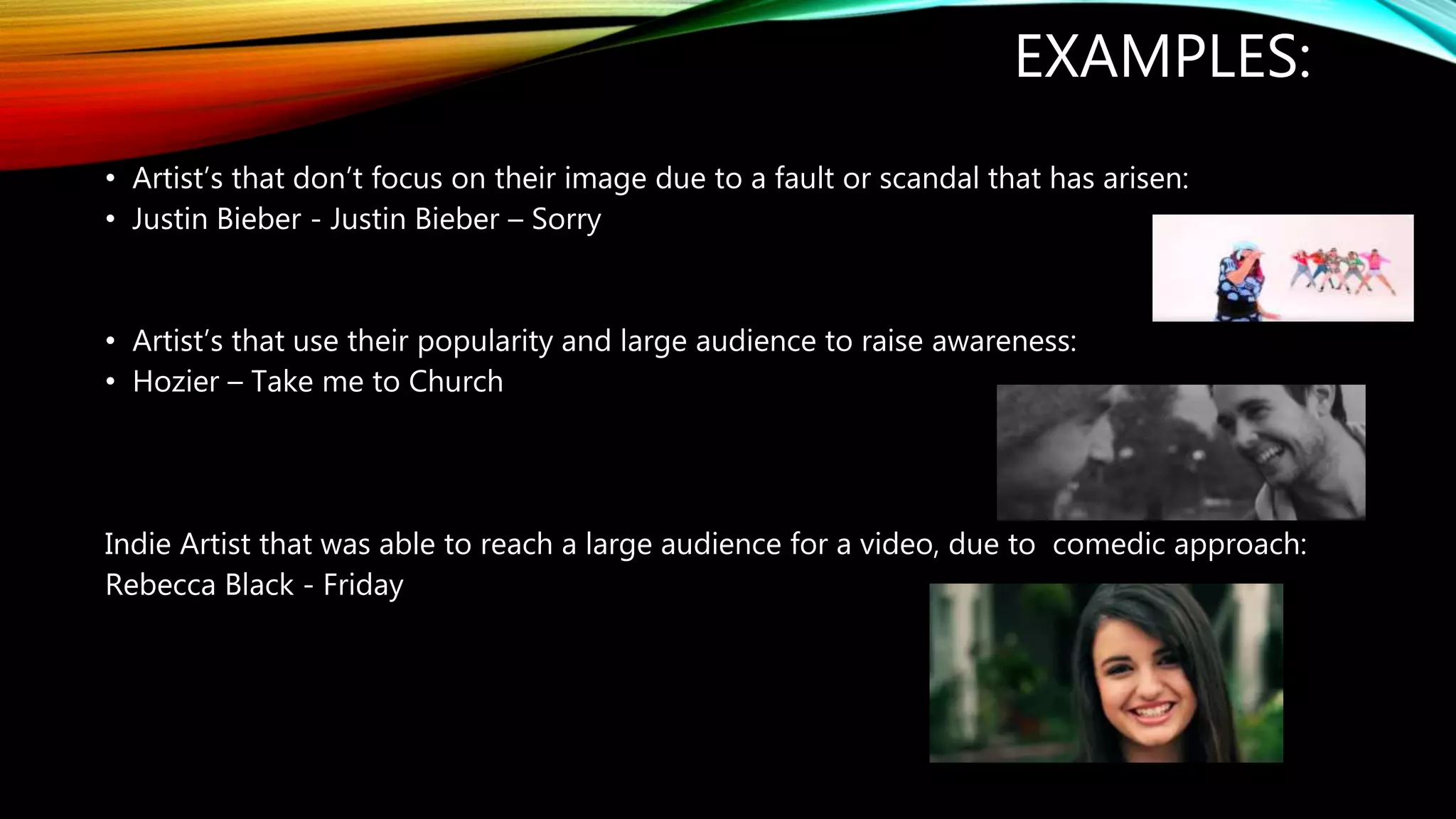 EXAMPLES:
• Artist’s that don’t focus on their image due to a fault or scandal that has arisen:
• Justin Bieber - Justin Bieber – Sorry
• Artist’s that use their popularity and large audience to raise awareness:
• Hozier – Take me to Church
Indie Artist that was able to reach a large audience for a video, due to comedic approach:
Rebecca Black - Friday
 