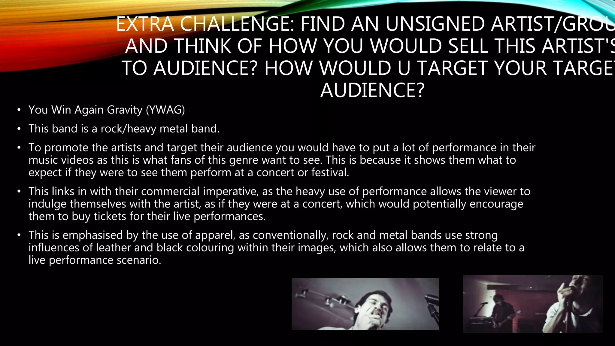 EXTRA CHALLENGE: FIND AN UNSIGNED ARTIST/GROU
AND THINK OF HOW YOU WOULD SELL THIS ARTIST'S
TO AUDIENCE? HOW WOULD U TARGET YOUR TARGET
AUDIENCE?
• You Win Again Gravity (YWAG)
• This band is a rock/heavy metal band.
• To promote the artists and target their audience you would have to put a lot of performance in their
music videos as this is what fans of this genre want to see. This is because it shows them what to
expect if they were to see them perform at a concert or festival.
• This links in with their commercial imperative, as the heavy use of performance allows the viewer to
indulge themselves with the artist, as if they were at a concert, which would potentially encourage
them to buy tickets for their live performances.
• This is emphasised by the use of apparel, as conventionally, rock and metal bands use strong
influences of leather and black colouring within their images, which also allows them to relate to a
live performance scenario.
 