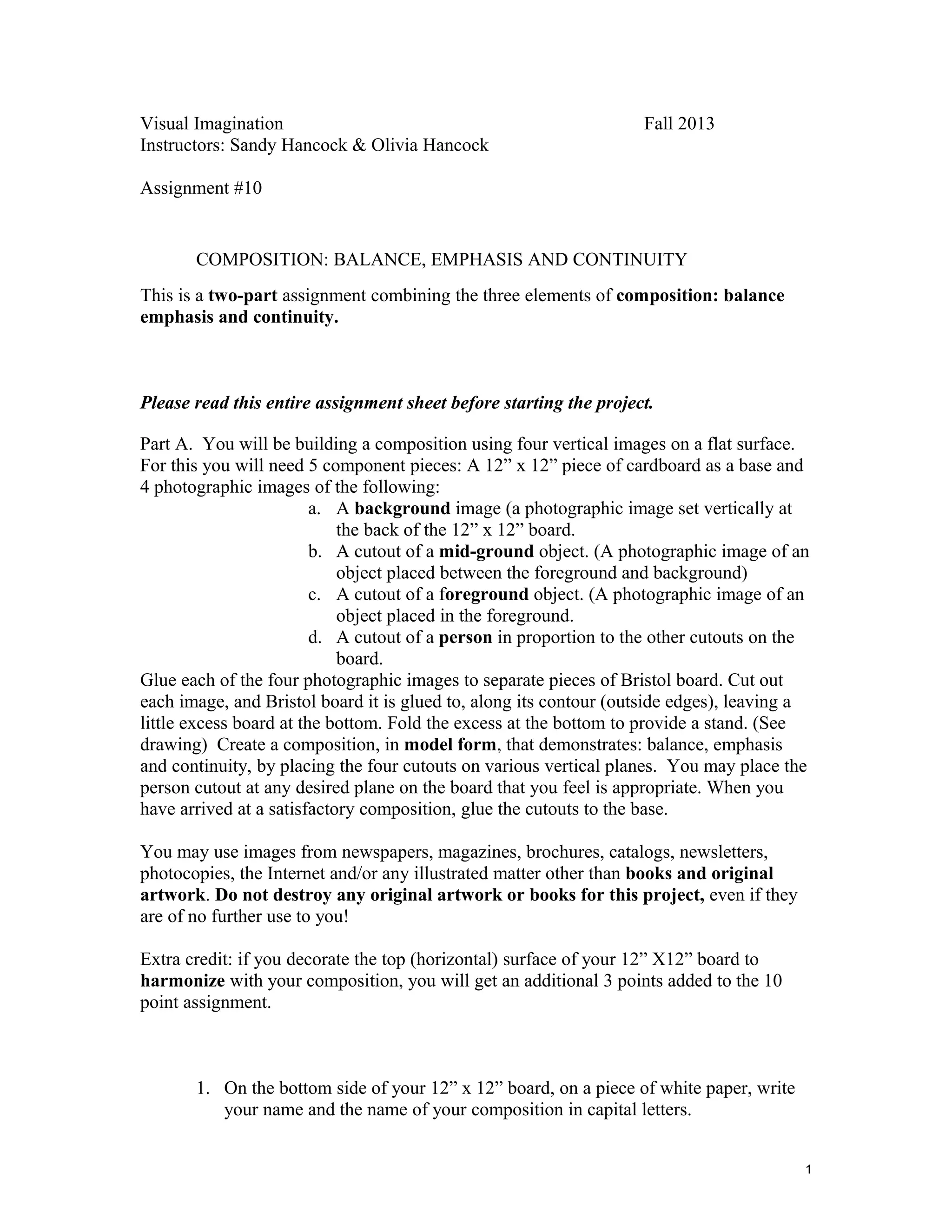 Visual Imagination
Instructors: Sandy Hancock & Olivia Hancock

Fall 2013

Assignment #10

COMPOSITION: BALANCE, EMPHASIS AND CONTINUITY
This is a two-part assignment combining the three elements of composition: balance
emphasis and continuity.

Please read this entire assignment sheet before starting the project.
Part A. You will be building a composition using four vertical images on a flat surface.
For this you will need 5 component pieces: A 12” x 12” piece of cardboard as a base and
4 photographic images of the following:
a. A background image (a photographic image set vertically at
the back of the 12” x 12” board.
b. A cutout of a mid-ground object. (A photographic image of an
object placed between the foreground and background)
c. A cutout of a foreground object. (A photographic image of an
object placed in the foreground.
d. A cutout of a person in proportion to the other cutouts on the
board.
Glue each of the four photographic images to separate pieces of Bristol board. Cut out
each image, and Bristol board it is glued to, along its contour (outside edges), leaving a
little excess board at the bottom. Fold the excess at the bottom to provide a stand. (See
drawing) Create a composition, in model form, that demonstrates: balance, emphasis
and continuity, by placing the four cutouts on various vertical planes. You may place the
person cutout at any desired plane on the board that you feel is appropriate. When you
have arrived at a satisfactory composition, glue the cutouts to the base.
You may use images from newspapers, magazines, brochures, catalogs, newsletters,
photocopies, the Internet and/or any illustrated matter other than books and original
artwork. Do not destroy any original artwork or books for this project, even if they
are of no further use to you!
Extra credit: if you decorate the top (horizontal) surface of your 12” X12” board to
harmonize with your composition, you will get an additional 3 points added to the 10
point assignment.

1. On the bottom side of your 12” x 12” board, on a piece of white paper, write
your name and the name of your composition in capital letters.
1

 