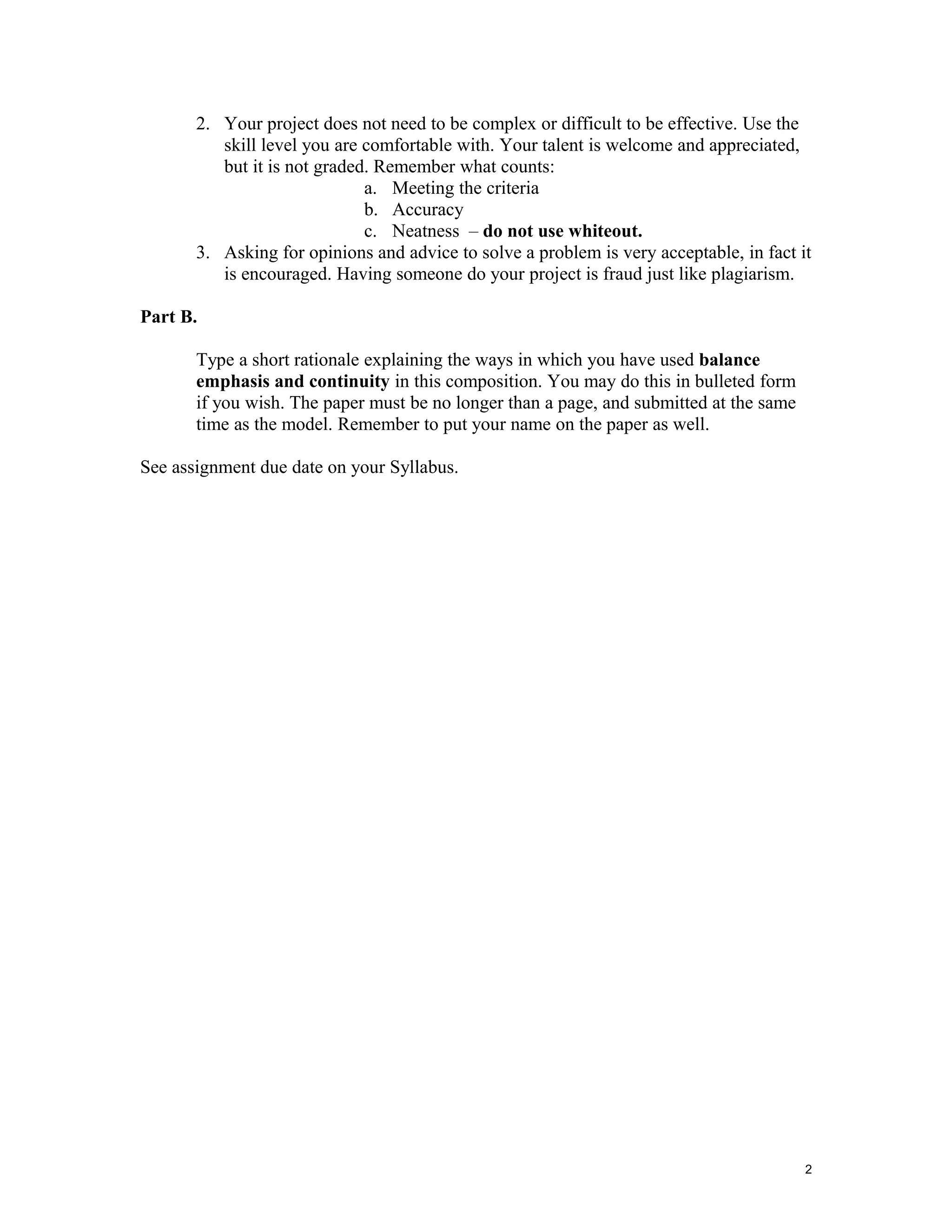 2. Your project does not need to be complex or difficult to be effective. Use the
skill level you are comfortable with. Your talent is welcome and appreciated,
but it is not graded. Remember what counts:
a. Meeting the criteria
b. Accuracy
c. Neatness – do not use whiteout.
3. Asking for opinions and advice to solve a problem is very acceptable, in fact it
is encouraged. Having someone do your project is fraud just like plagiarism.
Part B.
Type a short rationale explaining the ways in which you have used balance
emphasis and continuity in this composition. You may do this in bulleted form
if you wish. The paper must be no longer than a page, and submitted at the same
time as the model. Remember to put your name on the paper as well.
See assignment due date on your Syllabus.

2

 