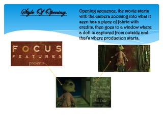Style Of Opening.   Opening sequence, the movie starts
                    with the camera zooming into what it
                    seen has a piece of fabric with
                    credits, then goes to a window where
                    a doll is captured from outside and
                    that’s where production starts.
 