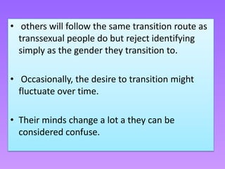 • others will follow the same transition route as
  transsexual people do but reject identifying
  simply as the gender they transition to.

• Occasionally, the desire to transition might
  fluctuate over time.

• Their minds change a lot a they can be
  considered confuse.
 