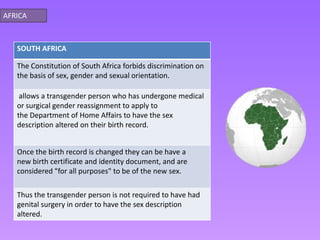 AFRICA



   SOUTH AFRICA

   The Constitution of South Africa forbids discrimination on
   the basis of sex, gender and sexual orientation.

    allows a transgender person who has undergone medical
   or surgical gender reassignment to apply to
   the Department of Home Affairs to have the sex
   description altered on their birth record.


   Once the birth record is changed they can be have a
   new birth certificate and identity document, and are
   considered "for all purposes" to be of the new sex.

   Thus the transgender person is not required to have had
   genital surgery in order to have the sex description
   altered.
 