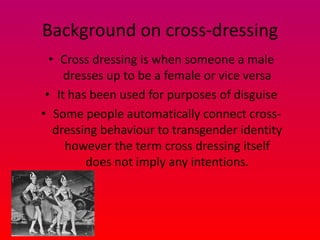 Background on cross-dressing
  • Cross dressing is when someone a male
     dresses up to be a female or vice versa
 • It has been used for purposes of disguise
• Some people automatically connect cross-
   dressing behaviour to transgender identity
     however the term cross dressing itself
         does not imply any intentions.
 