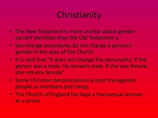 Christianity
• The New Testament is more unclear about gender-
  variant identities than the Old Testament is
• Sex-change procedures do not change a person’s
  gender in the eyes of the Church
• It is said that “it does not change the personality. If the
  person was a male, he remains male. If she was female,
  she remains female”
• Some Christian denominations accept transgender
  people as members and clergy.
• The Church of England has kept a transsexual woman
  as a priest.
 