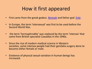 How it first appeared
• First came from the greek godess Ninmah and father god Enki.

• In Europe, the term 'intersexual' was first to be used before the
  Second World War.

•    the term 'hermaphrodite' was replaced by the term 'intersex' that
    came from British specialist Cawadias in the 1940s.

• Since the rise of modern medical science in Western
  societies, some intersex people had their genitalia surgery done to
  become either female or male.

• Existence of physical sexual variation in human beings has
  increased.
 