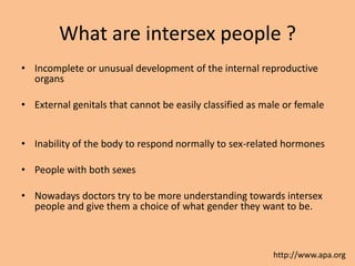 What are intersex people ?
• Incomplete or unusual development of the internal reproductive
  organs

• External genitals that cannot be easily classified as male or female


• Inability of the body to respond normally to sex-related hormones

• People with both sexes

• Nowadays doctors try to be more understanding towards intersex
  people and give them a choice of what gender they want to be.



                                                          http://www.apa.org
 