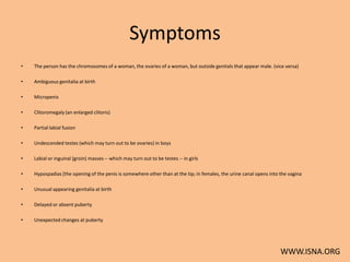 Symptoms
•   The person has the chromosomes of a woman, the ovaries of a woman, but outside genitals that appear male. (vice versa)

•   Ambiguous genitalia at birth

•   Micropenis

•   Clitoromegaly (an enlarged clitoris)

•   Partial labial fusion

•   Undescended testes (which may turn out to be ovaries) in boys

•   Labial or inguinal (groin) masses -- which may turn out to be testes -- in girls

•   Hypospadias [the opening of the penis is somewhere other than at the tip; in females, the urine canal opens into the vagina

•   Unusual appearing genitalia at birth

•   Delayed or absent puberty

•   Unexpected changes at puberty




                                                                                                                     WWW.ISNA.ORG
 