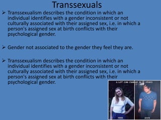 Transsexuals
 Transsexualism describes the condition in which an
  individual identifies with a gender inconsistent or not
  culturally associated with their assigned sex, i.e. in which a
  person's assigned sex at birth conflicts with their
  psychological gender.

 Gender not associated to the gender they feel they are.

 Transsexualism describes the condition in which an
  individual identifies with a gender inconsistent or not
  culturally associated with their assigned sex, i.e. in which a
  person's assigned sex at birth conflicts with their
  psychological gender.
 