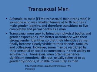 Transsexual Men
• A female-to-male (FTM) transsexual man (trans man) is
  someone who was labelled female at birth but has a
  male gender identity, and therefore transitions to live
  completely and permanently as a man.
• Transsexual men seek to bring their physical bodies and
  gender expressions into better accordance with their
  strong gender identities so that their identities as men
  finally become clearly visible to their friends, families
  and colleagues. However, some may be restricted by
  their personal or social circumstances in their ability to
  achieve this. Transsexual men often experience
  significant emotional distress, usually referred to as
  gender dysphoria, if unable to live fully as men
             http://scottishtrans.org/Page/Transsexual_Wo
             men.aspx
 