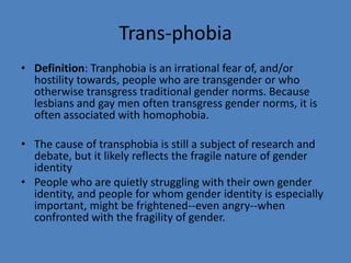 Trans-phobia
• Definition: Tranphobia is an irrational fear of, and/or
  hostility towards, people who are transgender or who
  otherwise transgress traditional gender norms. Because
  lesbians and gay men often transgress gender norms, it is
  often associated with homophobia.

• The cause of transphobia is still a subject of research and
  debate, but it likely reflects the fragile nature of gender
  identity
• People who are quietly struggling with their own gender
  identity, and people for whom gender identity is especially
  important, might be frightened--even angry--when
  confronted with the fragility of gender.
 