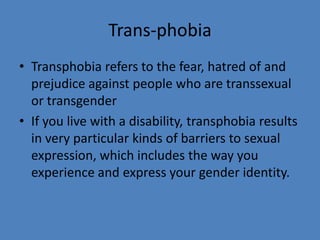 Trans-phobia
• Transphobia refers to the fear, hatred of and
  prejudice against people who are transsexual
  or transgender
• If you live with a disability, transphobia results
  in very particular kinds of barriers to sexual
  expression, which includes the way you
  experience and express your gender identity.
 