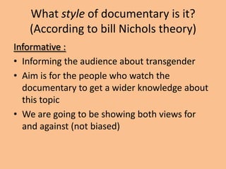 What style of documentary is it?
   (According to bill Nichols theory)
Informative :
• Informing the audience about transgender
• Aim is for the people who watch the
  documentary to get a wider knowledge about
  this topic
• We are going to be showing both views for
  and against (not biased)
 