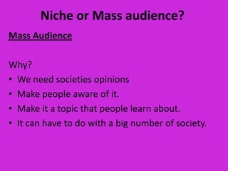 Niche or Mass audience?
Mass Audience

Why?
• We need societies opinions
• Make people aware of it.
• Make it a topic that people learn about.
• It can have to do with a big number of society.
 