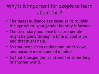 Why is it important for people to learn
             about this?
• The target audience age because its roughly
  the age where your gender identity is formed.
• The secondary audience because people
  might be going through a time of confusion
  and that might help.
• So that people can understand other views,
  and become more opened minded.
• So that Transgender is not seen as something
  of another world.
 