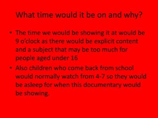 What time would it be on and why?
• The time we would be showing it at would be
  9 o’clock as there would be explicit content
  and a subject that may be too much for
  people aged under 16
• Also children who come back from school
  would normally watch from 4-7 so they would
  be asleep for when this documentary would
  be showing.
 