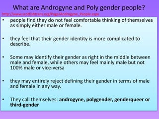 What are Androgyne and Poly gender people?
http://www.scottishtrans.org/Page/Androgyne_People.aspx
•   people find they do not feel comfortable thinking of themselves
    as simply either male or female.

•   they feel that their gender identity is more complicated to
    describe.

•   Some may identify their gender as right in the middle between
    male and female, while others may feel mainly male but not
    100% male or vice-versa

•   they may entirely reject defining their gender in terms of male
    and female in any way.

•   They call themselves: androgyne, polygender, genderqueer or
    third-gender
 