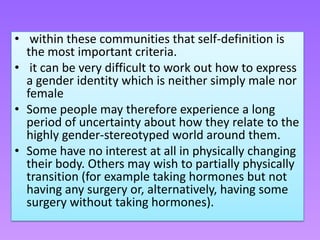 • within these communities that self-definition is
  the most important criteria.
• it can be very difficult to work out how to express
  a gender identity which is neither simply male nor
  female
• Some people may therefore experience a long
  period of uncertainty about how they relate to the
  highly gender-stereotyped world around them.
• Some have no interest at all in physically changing
  their body. Others may wish to partially physically
  transition (for example taking hormones but not
  having any surgery or, alternatively, having some
  surgery without taking hormones).
 